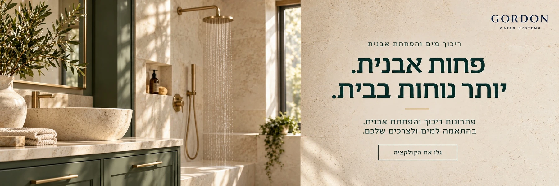 גורדון — ריכוך מים והפחתת אבנית. פחות אבנית. יותר נוחות בבית. פתרונות ריכוך והפחתת אבנית, בהתאמה למים ולצרכים שלכם. גלו את הקולקציה.
